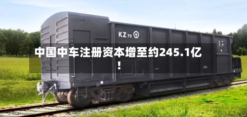 中国中车注册资本增至约245.1亿!