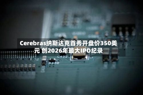 Cerebras纳斯达克首秀开盘价350美元 创2026年最大IPO纪录