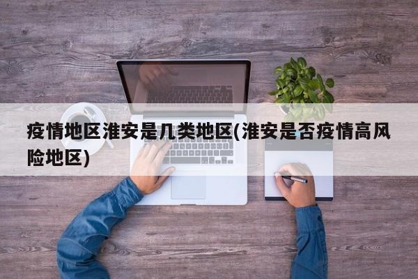 疫情地区淮安是几类地区(淮安是否疫情高风险地区)
