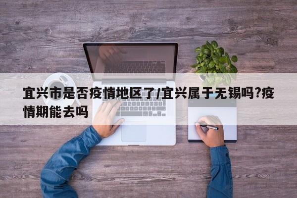 宜兴市是否疫情地区了/宜兴属于无锡吗?疫情期能去吗