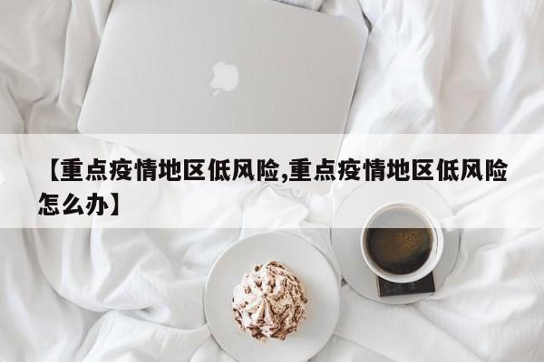 【重点疫情地区低风险,重点疫情地区低风险怎么办】