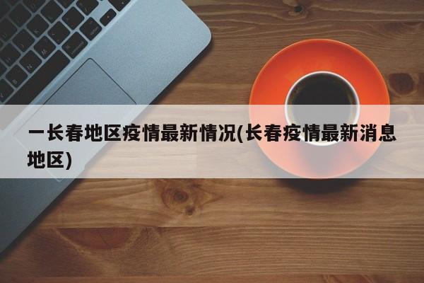 一长春地区疫情最新情况(长春疫情最新消息地区)