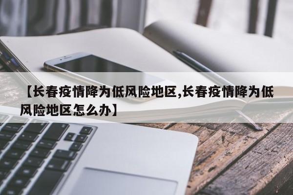 【长春疫情降为低风险地区,长春疫情降为低风险地区怎么办】