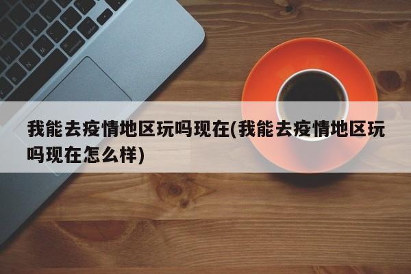 我能去疫情地区玩吗现在(我能去疫情地区玩吗现在怎么样)